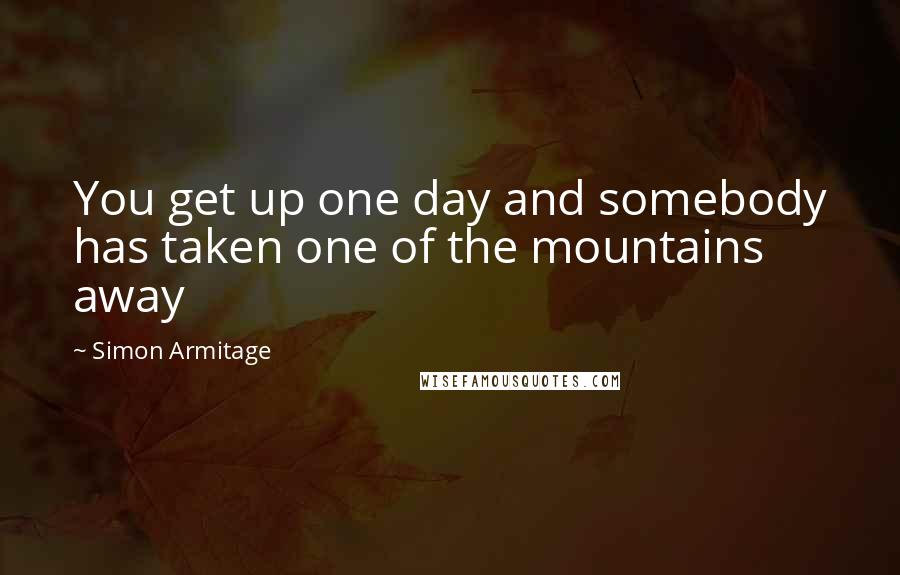 Simon Armitage Quotes: You get up one day and somebody has taken one of the mountains away
