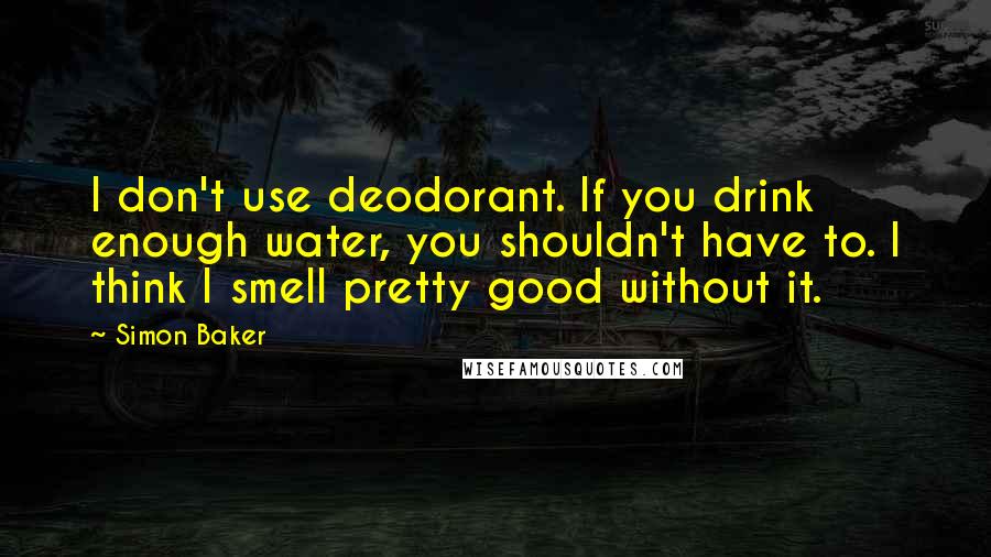 Simon Baker Quotes: I don't use deodorant. If you drink enough water, you shouldn't have to. I think I smell pretty good without it.