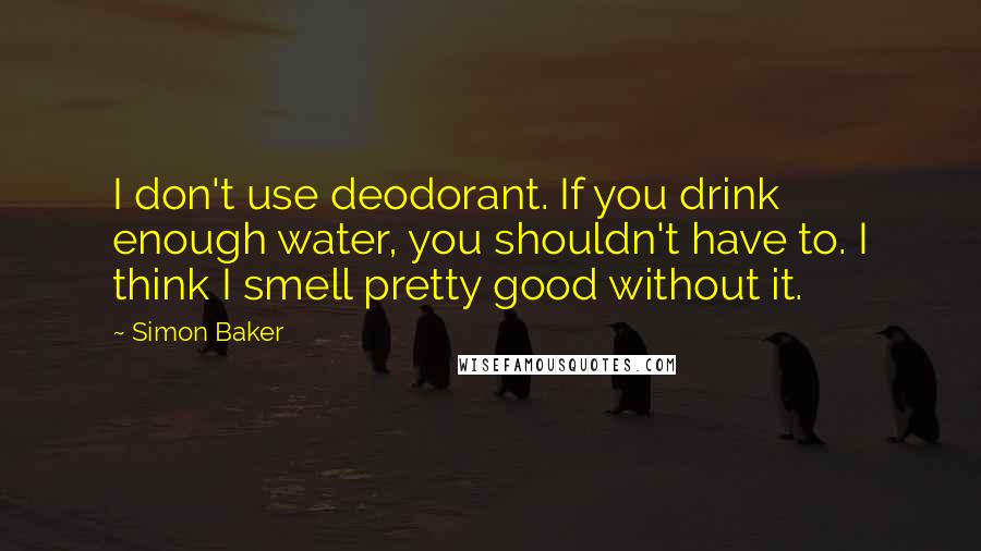 Simon Baker Quotes: I don't use deodorant. If you drink enough water, you shouldn't have to. I think I smell pretty good without it.