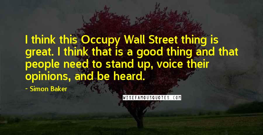 Simon Baker Quotes: I think this Occupy Wall Street thing is great. I think that is a good thing and that people need to stand up, voice their opinions, and be heard.