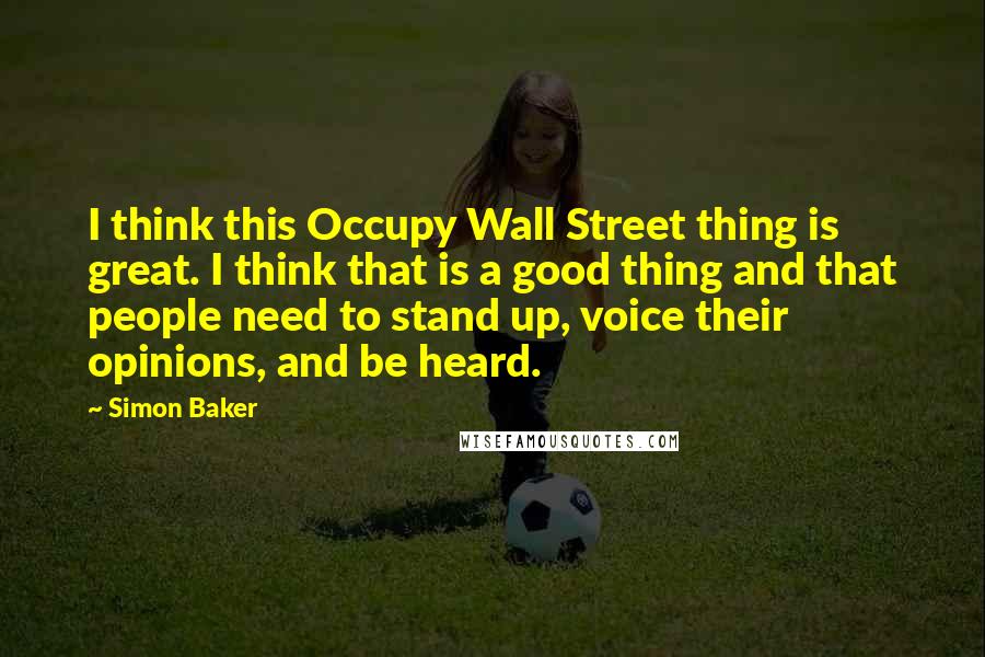 Simon Baker Quotes: I think this Occupy Wall Street thing is great. I think that is a good thing and that people need to stand up, voice their opinions, and be heard.