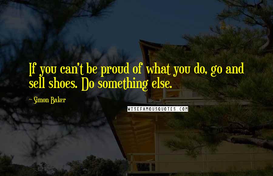 Simon Baker Quotes: If you can't be proud of what you do, go and sell shoes. Do something else.