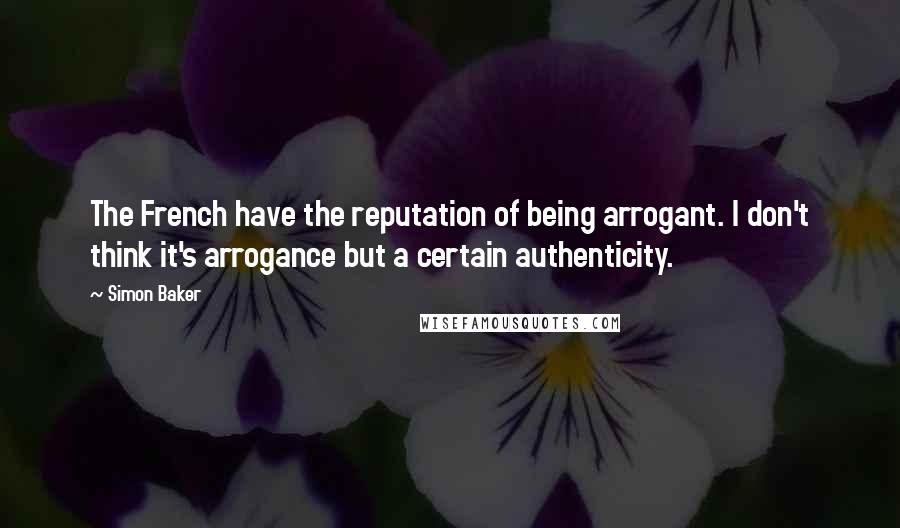 Simon Baker Quotes: The French have the reputation of being arrogant. I don't think it's arrogance but a certain authenticity.