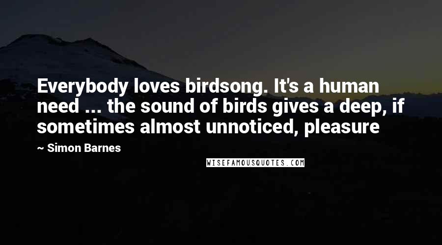 Simon Barnes Quotes: Everybody loves birdsong. It's a human need ... the sound of birds gives a deep, if sometimes almost unnoticed, pleasure