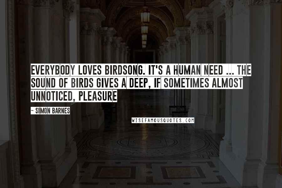 Simon Barnes Quotes: Everybody loves birdsong. It's a human need ... the sound of birds gives a deep, if sometimes almost unnoticed, pleasure