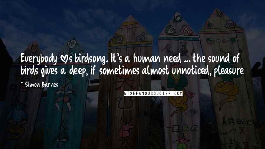 Simon Barnes Quotes: Everybody loves birdsong. It's a human need ... the sound of birds gives a deep, if sometimes almost unnoticed, pleasure