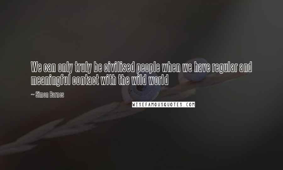 Simon Barnes Quotes: We can only truly be civilised people when we have regular and meaningful contact with the wild world