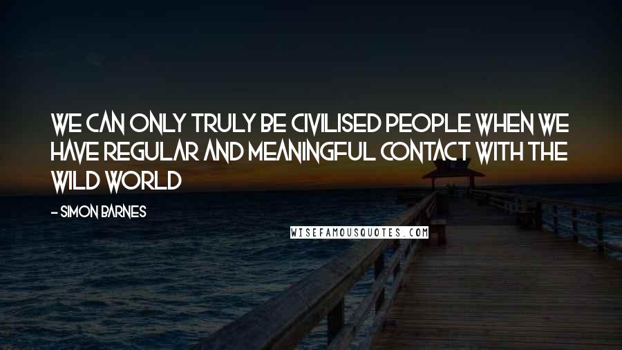 Simon Barnes Quotes: We can only truly be civilised people when we have regular and meaningful contact with the wild world