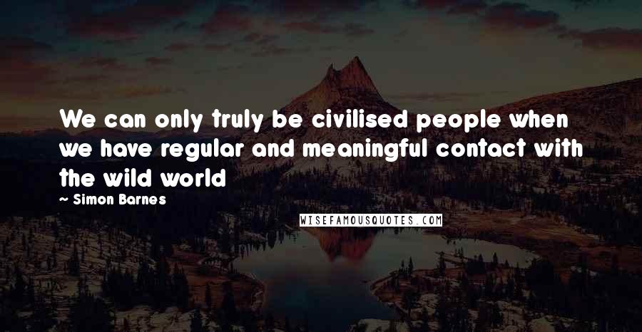 Simon Barnes Quotes: We can only truly be civilised people when we have regular and meaningful contact with the wild world