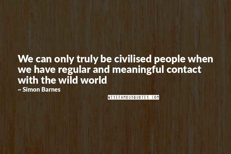 Simon Barnes Quotes: We can only truly be civilised people when we have regular and meaningful contact with the wild world