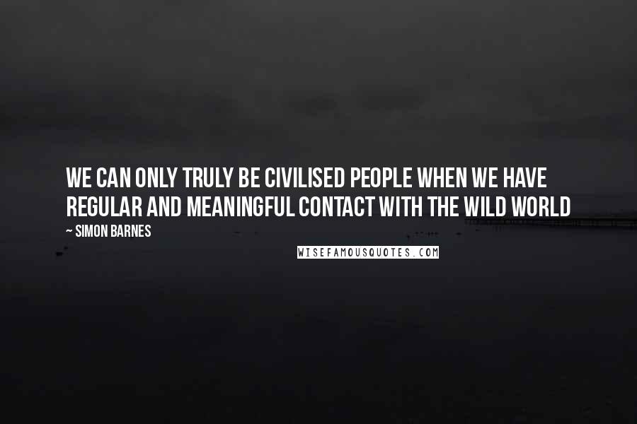Simon Barnes Quotes: We can only truly be civilised people when we have regular and meaningful contact with the wild world