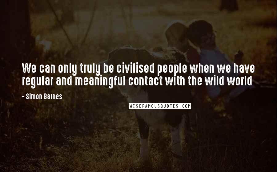 Simon Barnes Quotes: We can only truly be civilised people when we have regular and meaningful contact with the wild world