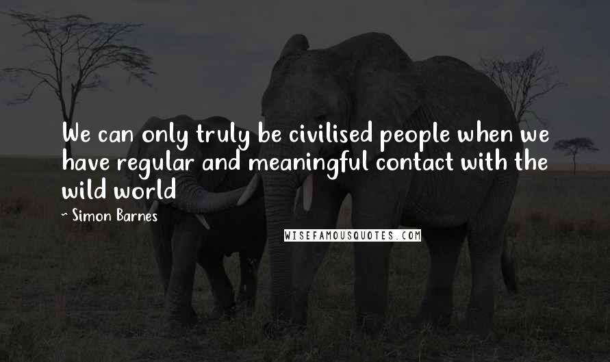 Simon Barnes Quotes: We can only truly be civilised people when we have regular and meaningful contact with the wild world