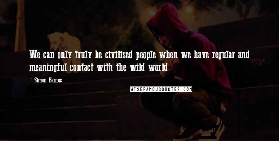 Simon Barnes Quotes: We can only truly be civilised people when we have regular and meaningful contact with the wild world