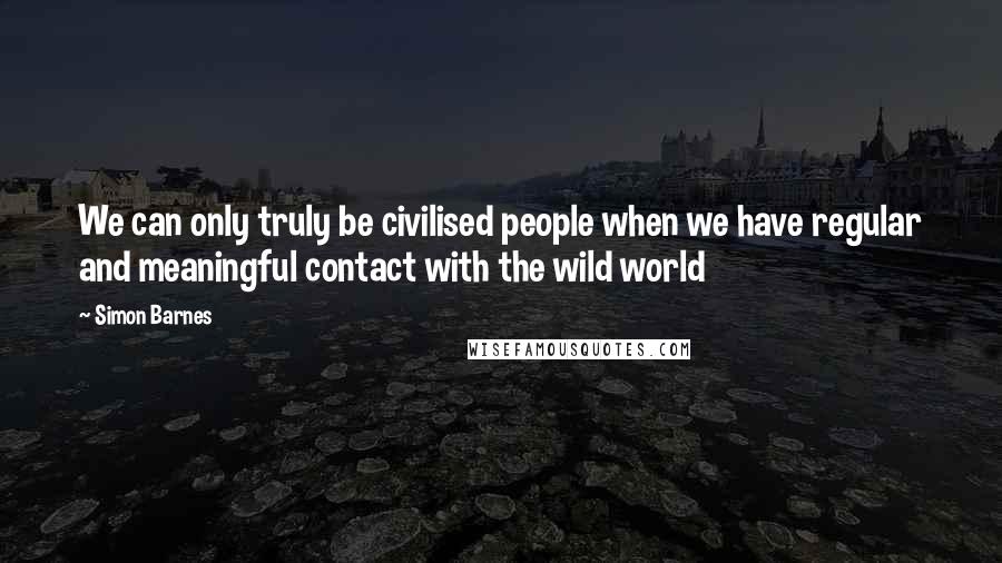 Simon Barnes Quotes: We can only truly be civilised people when we have regular and meaningful contact with the wild world