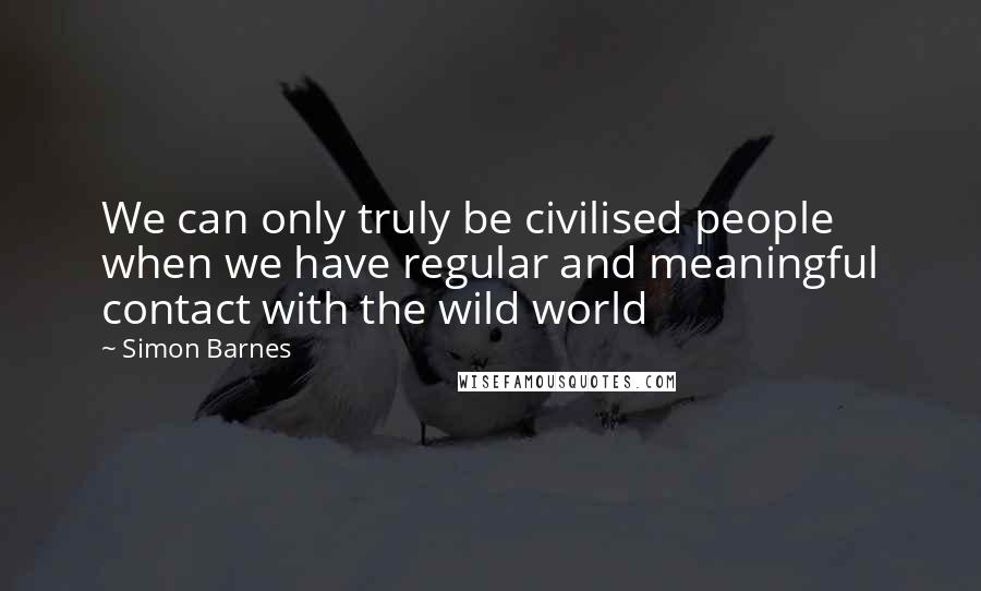 Simon Barnes Quotes: We can only truly be civilised people when we have regular and meaningful contact with the wild world