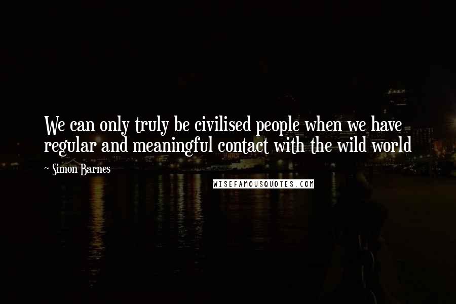 Simon Barnes Quotes: We can only truly be civilised people when we have regular and meaningful contact with the wild world