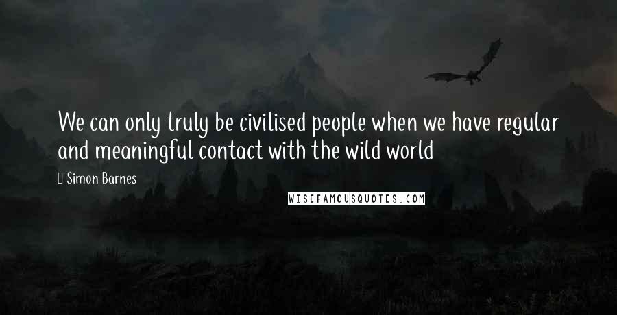 Simon Barnes Quotes: We can only truly be civilised people when we have regular and meaningful contact with the wild world