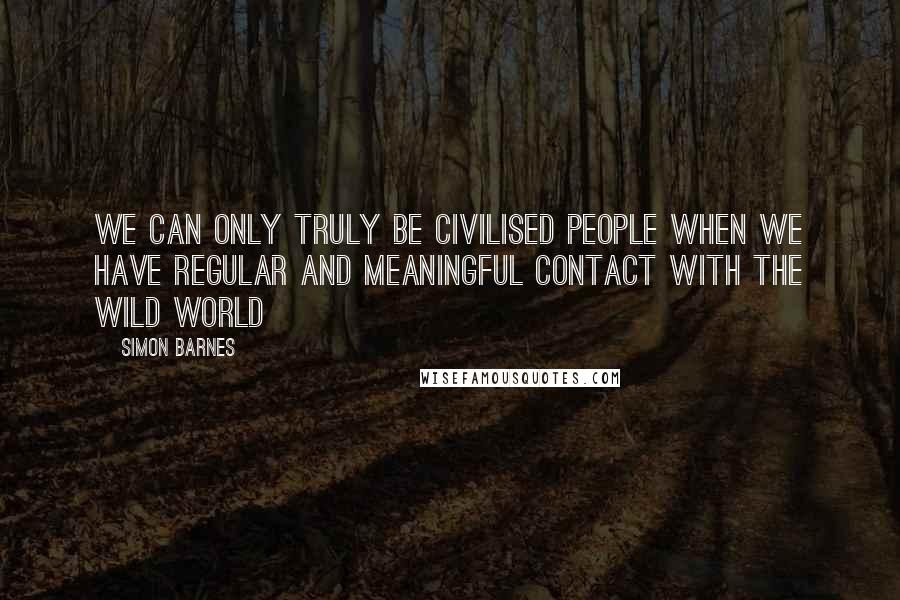 Simon Barnes Quotes: We can only truly be civilised people when we have regular and meaningful contact with the wild world