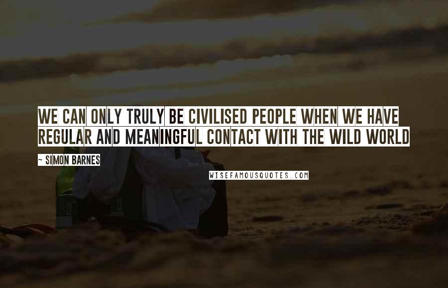 Simon Barnes Quotes: We can only truly be civilised people when we have regular and meaningful contact with the wild world