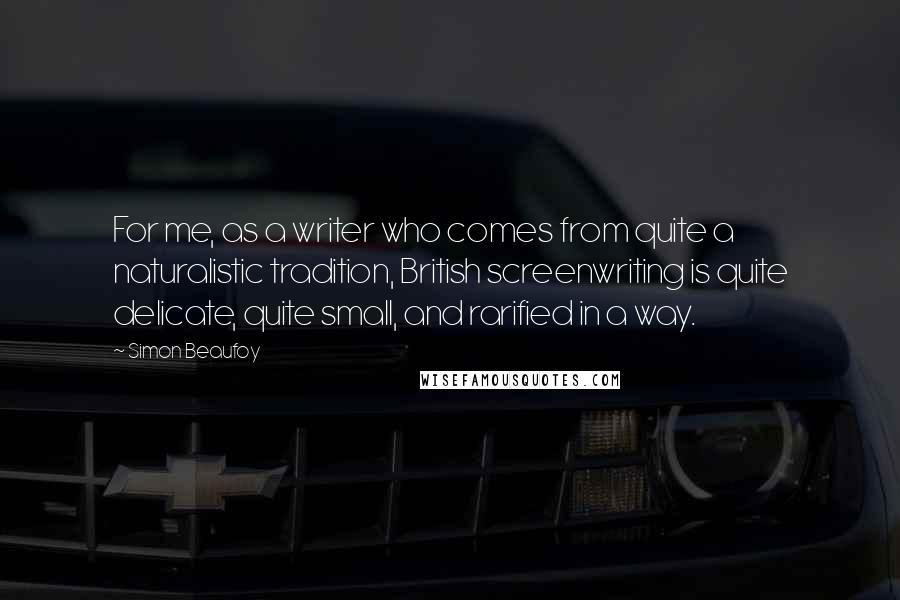 Simon Beaufoy Quotes: For me, as a writer who comes from quite a naturalistic tradition, British screenwriting is quite delicate, quite small, and rarified in a way.