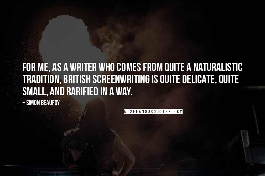 Simon Beaufoy Quotes: For me, as a writer who comes from quite a naturalistic tradition, British screenwriting is quite delicate, quite small, and rarified in a way.