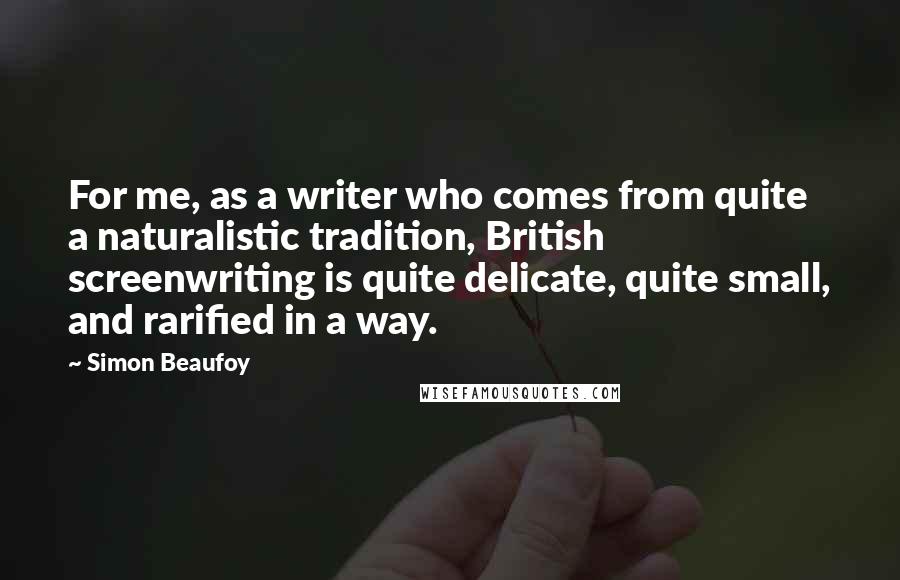 Simon Beaufoy Quotes: For me, as a writer who comes from quite a naturalistic tradition, British screenwriting is quite delicate, quite small, and rarified in a way.