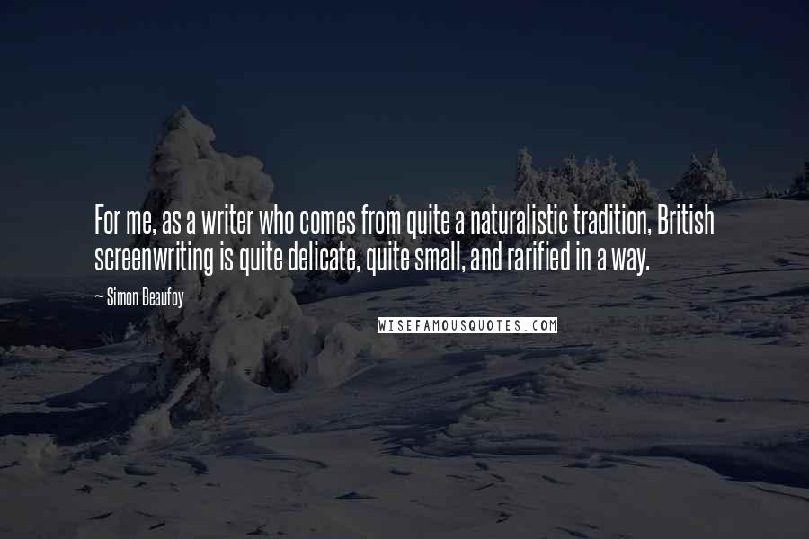Simon Beaufoy Quotes: For me, as a writer who comes from quite a naturalistic tradition, British screenwriting is quite delicate, quite small, and rarified in a way.
