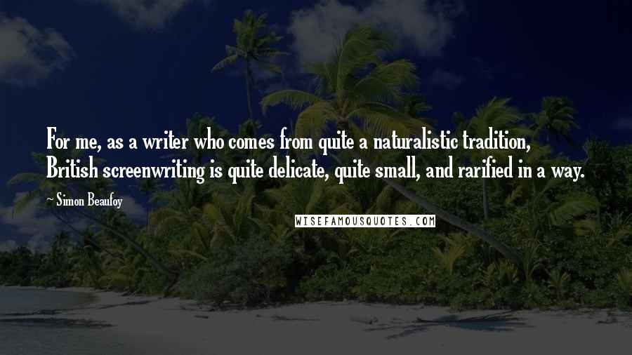 Simon Beaufoy Quotes: For me, as a writer who comes from quite a naturalistic tradition, British screenwriting is quite delicate, quite small, and rarified in a way.