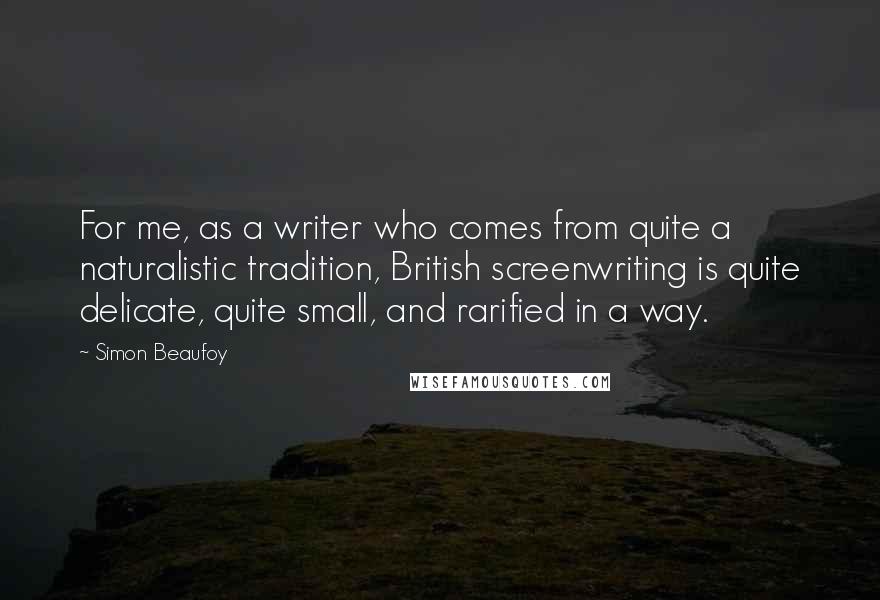 Simon Beaufoy Quotes: For me, as a writer who comes from quite a naturalistic tradition, British screenwriting is quite delicate, quite small, and rarified in a way.