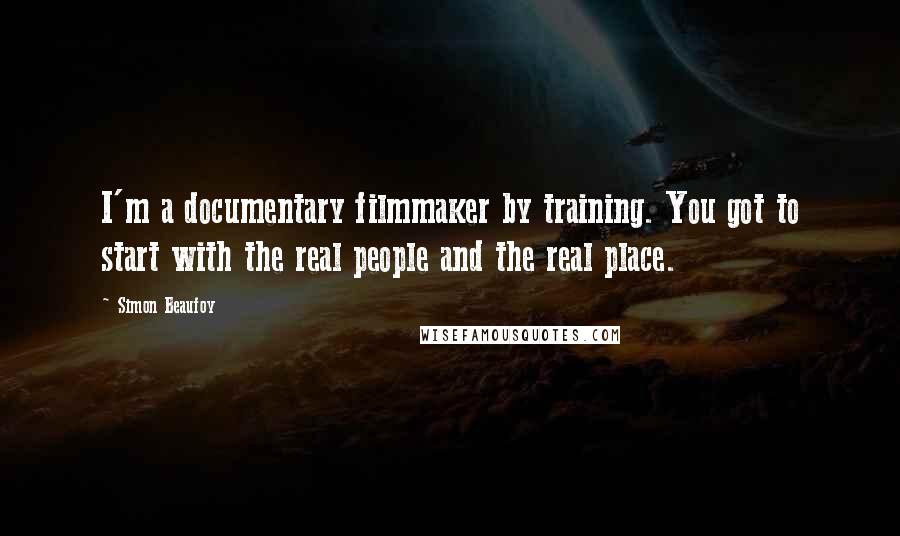 Simon Beaufoy Quotes: I'm a documentary filmmaker by training. You got to start with the real people and the real place.