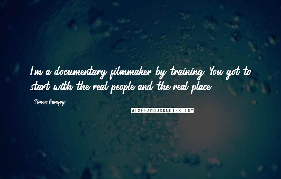 Simon Beaufoy Quotes: I'm a documentary filmmaker by training. You got to start with the real people and the real place.