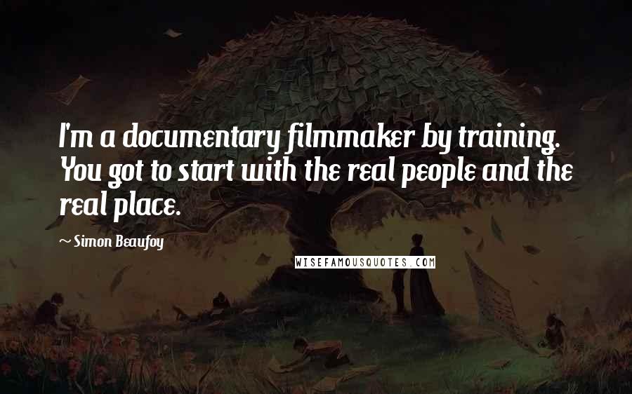 Simon Beaufoy Quotes: I'm a documentary filmmaker by training. You got to start with the real people and the real place.