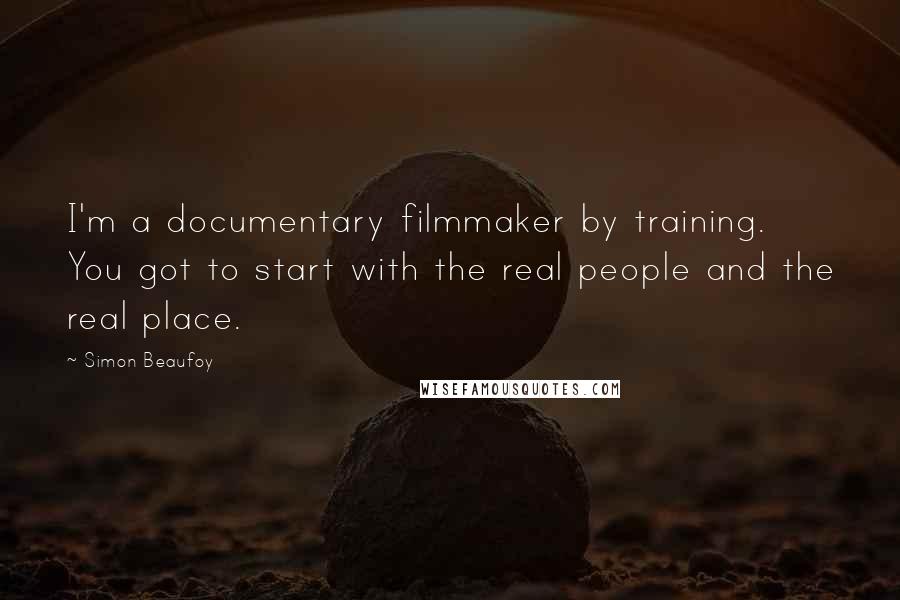 Simon Beaufoy Quotes: I'm a documentary filmmaker by training. You got to start with the real people and the real place.