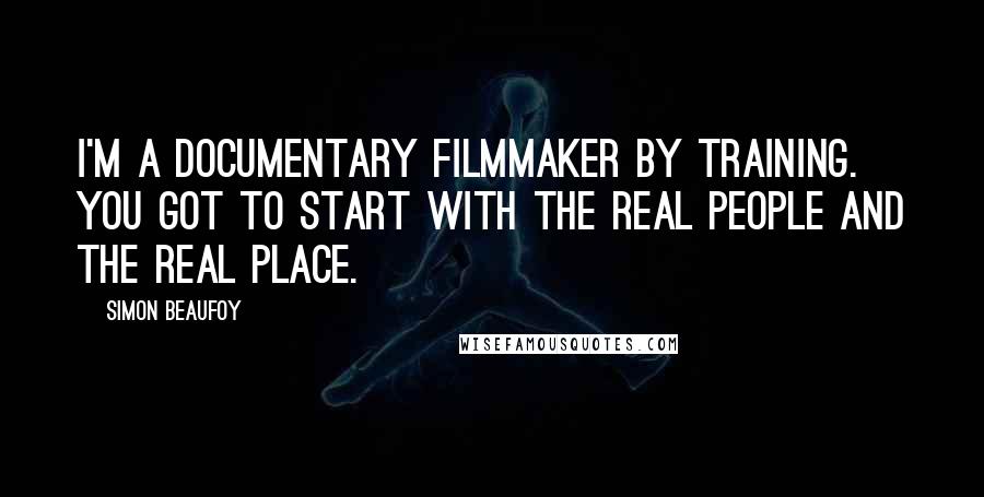 Simon Beaufoy Quotes: I'm a documentary filmmaker by training. You got to start with the real people and the real place.