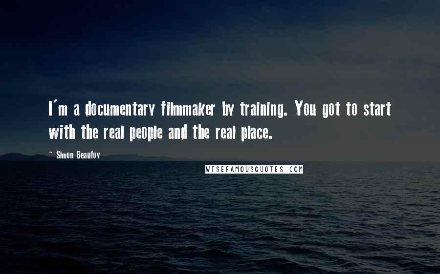 Simon Beaufoy Quotes: I'm a documentary filmmaker by training. You got to start with the real people and the real place.