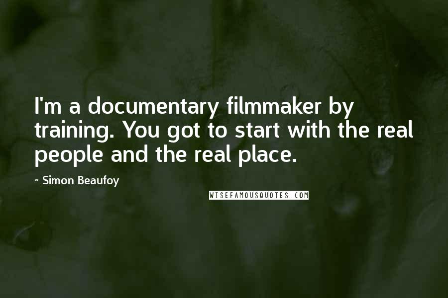 Simon Beaufoy Quotes: I'm a documentary filmmaker by training. You got to start with the real people and the real place.