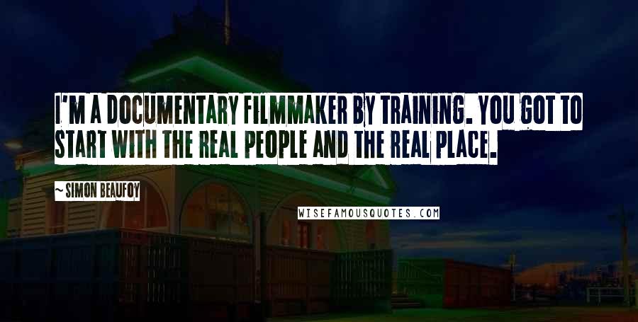 Simon Beaufoy Quotes: I'm a documentary filmmaker by training. You got to start with the real people and the real place.