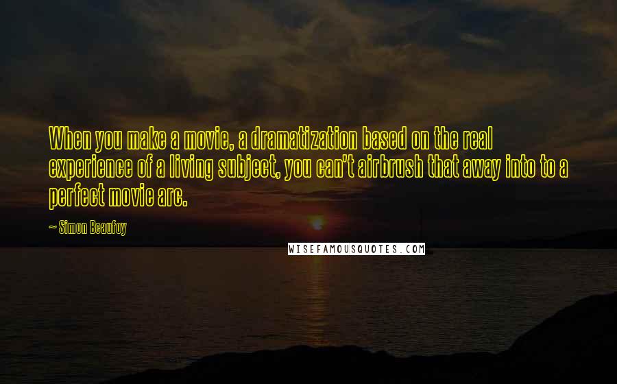 Simon Beaufoy Quotes: When you make a movie, a dramatization based on the real experience of a living subject, you can't airbrush that away into to a perfect movie arc.