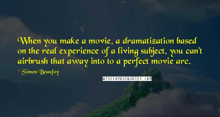 Simon Beaufoy Quotes: When you make a movie, a dramatization based on the real experience of a living subject, you can't airbrush that away into to a perfect movie arc.