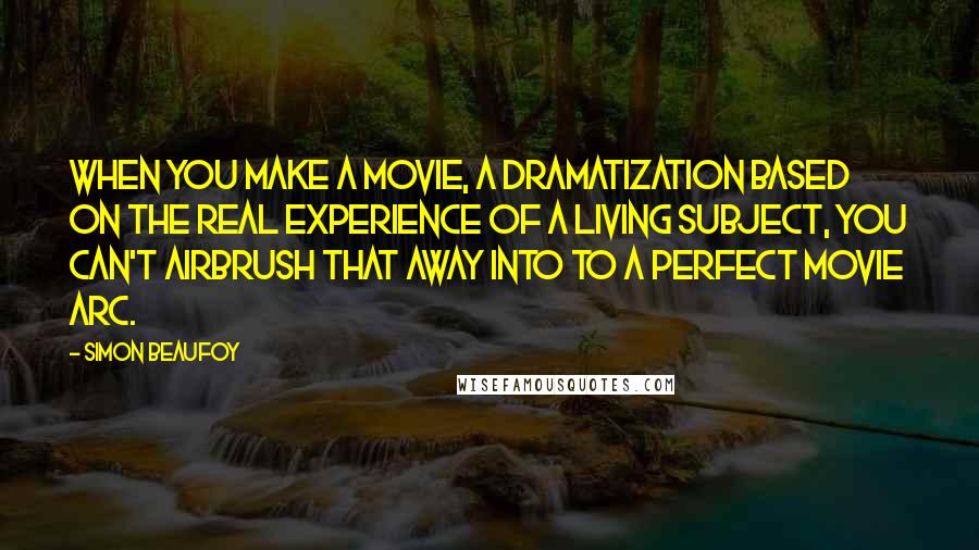 Simon Beaufoy Quotes: When you make a movie, a dramatization based on the real experience of a living subject, you can't airbrush that away into to a perfect movie arc.