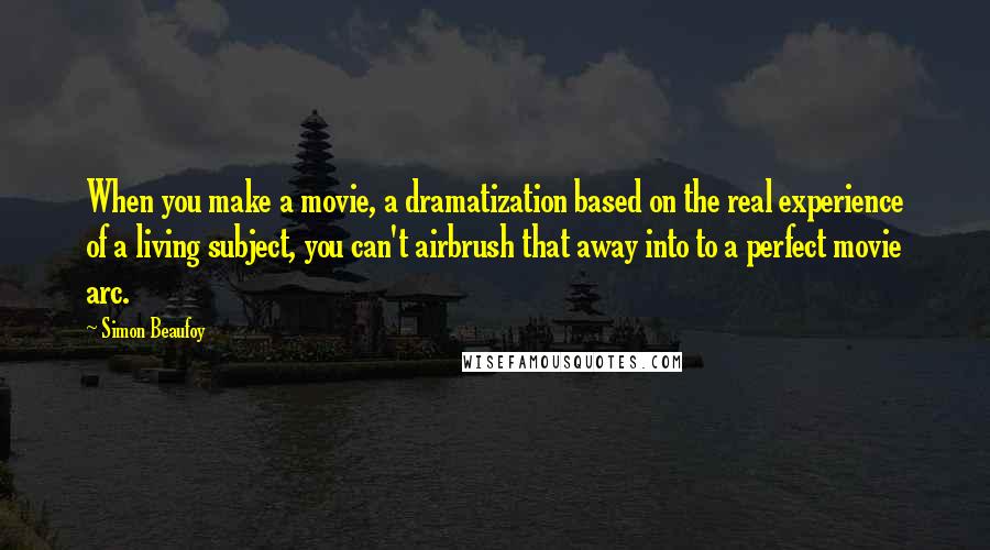 Simon Beaufoy Quotes: When you make a movie, a dramatization based on the real experience of a living subject, you can't airbrush that away into to a perfect movie arc.