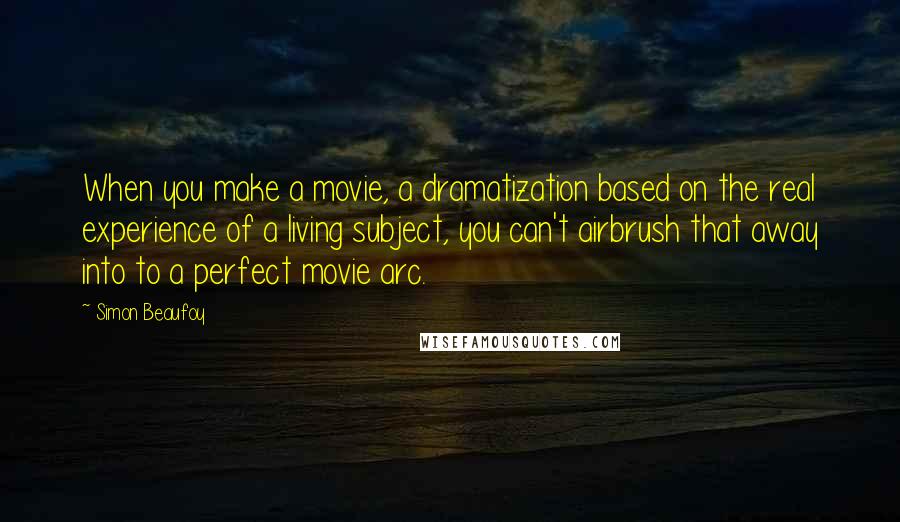 Simon Beaufoy Quotes: When you make a movie, a dramatization based on the real experience of a living subject, you can't airbrush that away into to a perfect movie arc.