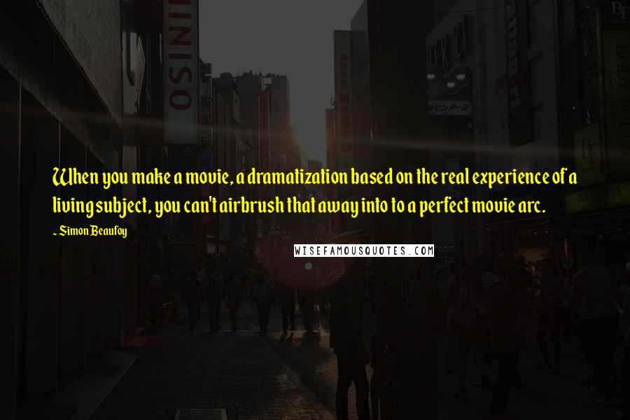 Simon Beaufoy Quotes: When you make a movie, a dramatization based on the real experience of a living subject, you can't airbrush that away into to a perfect movie arc.