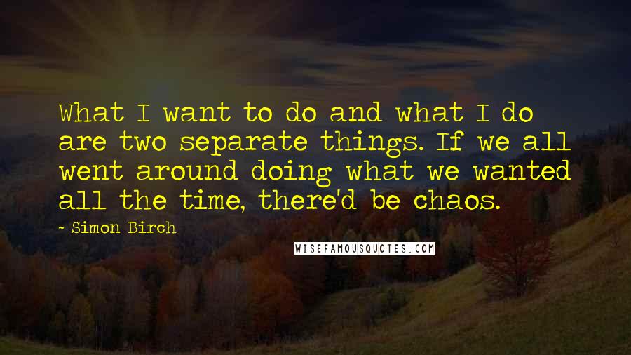 Simon Birch Quotes: What I want to do and what I do are two separate things. If we all went around doing what we wanted all the time, there'd be chaos.