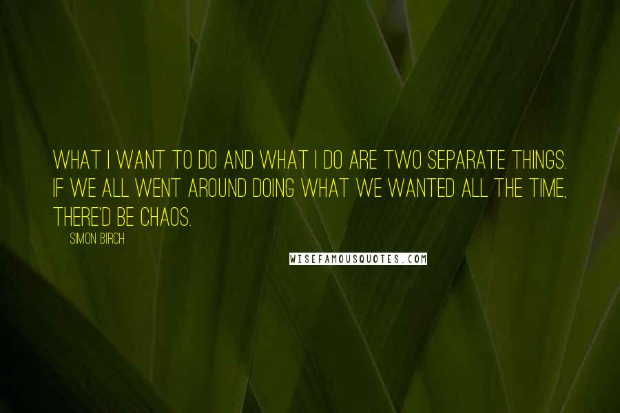 Simon Birch Quotes: What I want to do and what I do are two separate things. If we all went around doing what we wanted all the time, there'd be chaos.