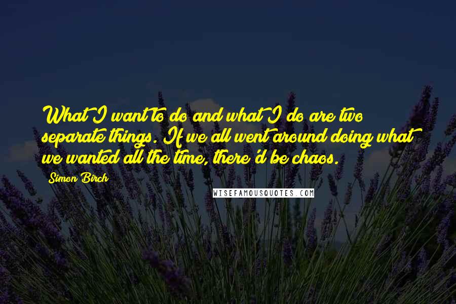 Simon Birch Quotes: What I want to do and what I do are two separate things. If we all went around doing what we wanted all the time, there'd be chaos.