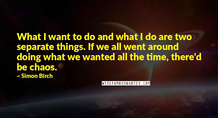 Simon Birch Quotes: What I want to do and what I do are two separate things. If we all went around doing what we wanted all the time, there'd be chaos.