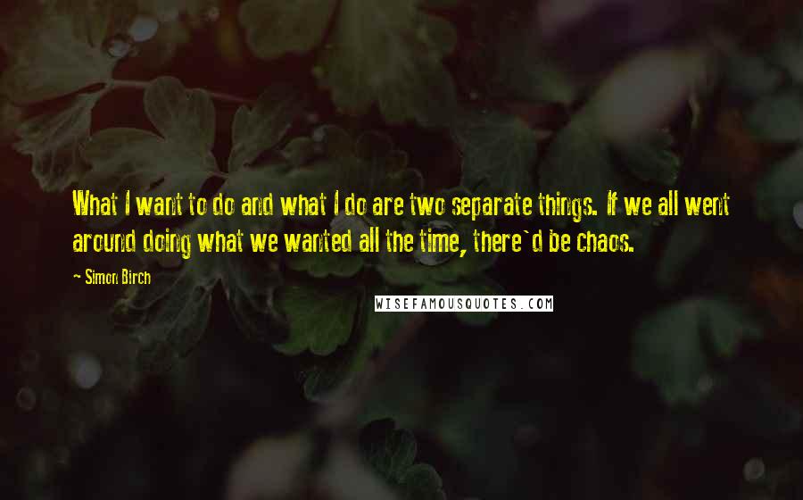 Simon Birch Quotes: What I want to do and what I do are two separate things. If we all went around doing what we wanted all the time, there'd be chaos.