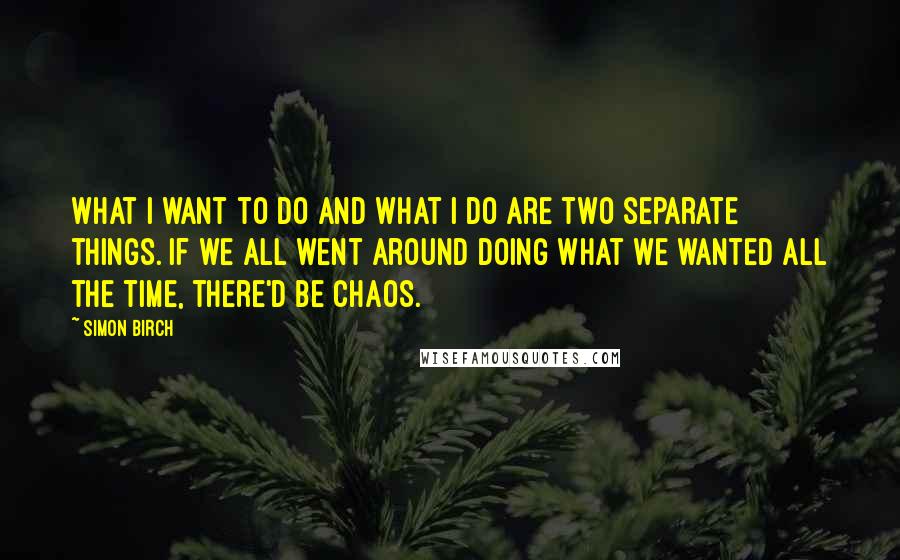 Simon Birch Quotes: What I want to do and what I do are two separate things. If we all went around doing what we wanted all the time, there'd be chaos.